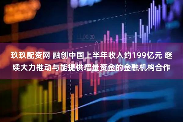 玖玖配资网 融创中国上半年收入约199亿元 继续大力推动与能提供增量资金的金融机构合作