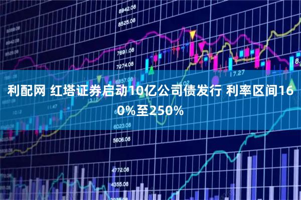 利配网 红塔证券启动10亿公司债发行 利率区间160%至250%
