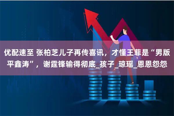 优配速至 张柏芝儿子再传喜讯，才懂王菲是“男版平鑫涛”，谢霆锋输得彻底_孩子_琼瑶_恩恩怨怨