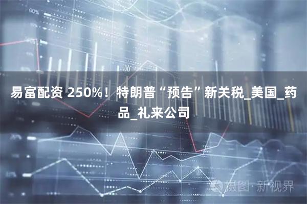易富配资 250%！特朗普“预告”新关税_美国_药品_礼来公司