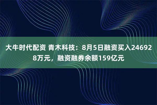 大牛时代配资 青木科技：8月5日融资买入246928万元，融资融券余额159亿元