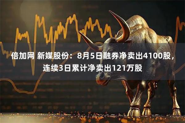 倍加网 新媒股份：8月5日融券净卖出4100股，连续3日累计净卖出121万股