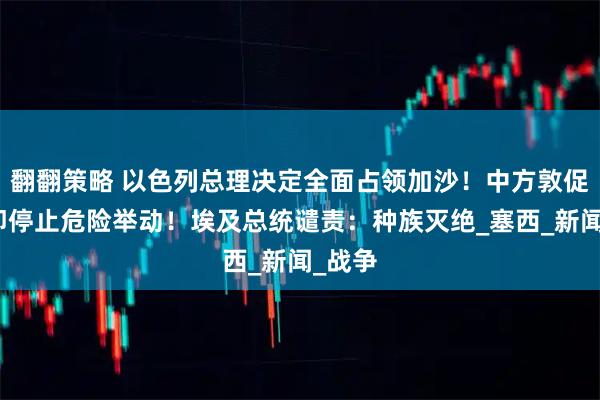 翻翻策略 以色列总理决定全面占领加沙！中方敦促：立即停止危险举动！埃及总统谴责：种族灭绝_塞西_新闻_战争