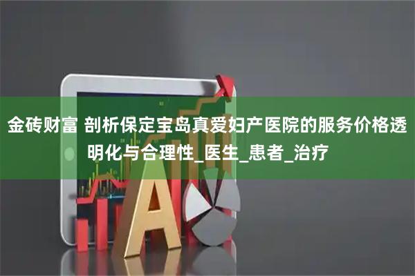 金砖财富 剖析保定宝岛真爱妇产医院的服务价格透明化与合理性_医生_患者_治疗