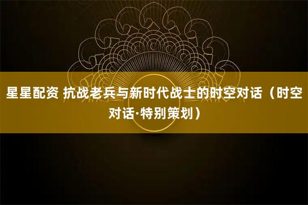 星星配资 抗战老兵与新时代战士的时空对话（时空对话·特别策划）