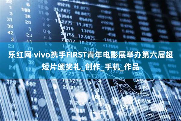 乐红网 vivo携手FIRST青年电影展举办第六届超短片颁奖礼_创作_手机_作品