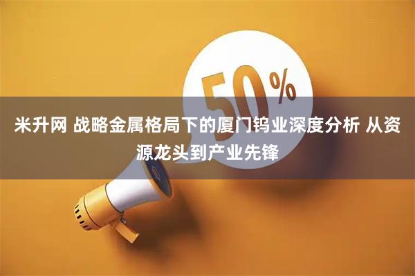 米升网 战略金属格局下的厦门钨业深度分析 从资源龙头到产业先锋