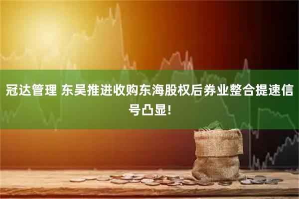 冠达管理 东吴推进收购东海股权后券业整合提速信号凸显!