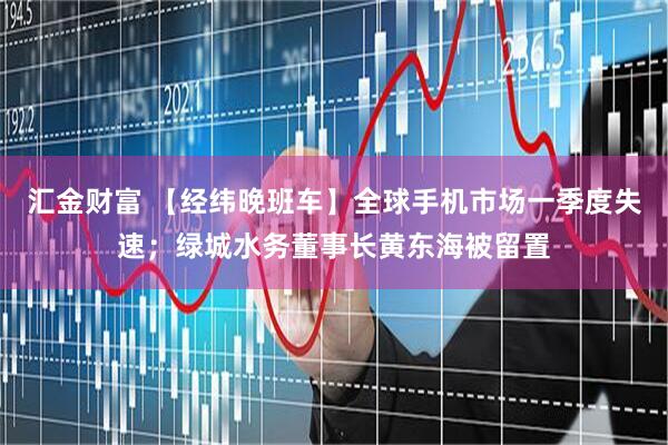 汇金财富 【经纬晚班车】全球手机市场一季度失速；绿城水务董事长黄东海被留置