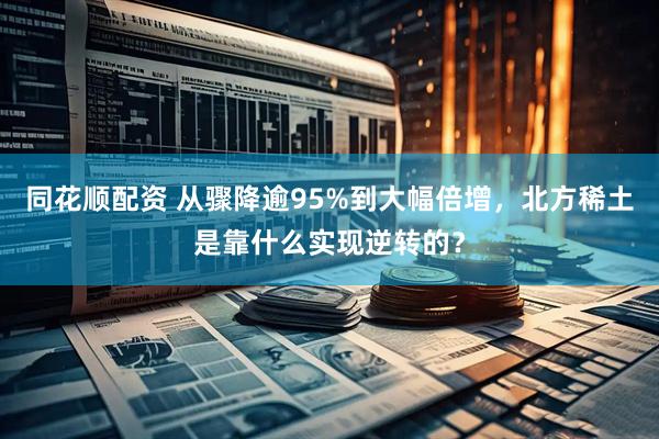 同花顺配资 从骤降逾95%到大幅倍增，北方稀土是靠什么实现逆转的？