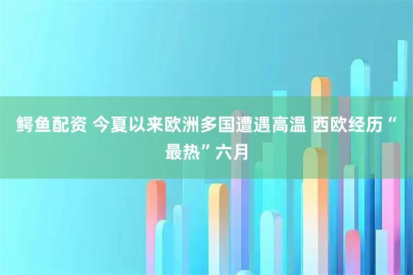 鳄鱼配资 今夏以来欧洲多国遭遇高温 西欧经历“最热”六月