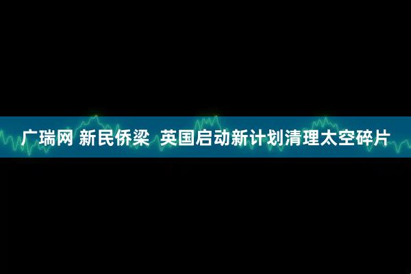广瑞网 新民侨梁  英国启动新计划清理太空碎片