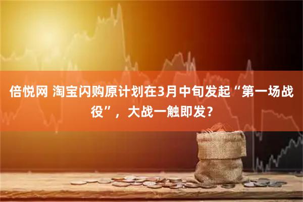 倍悦网 淘宝闪购原计划在3月中旬发起“第一场战役”，大战一触即发？