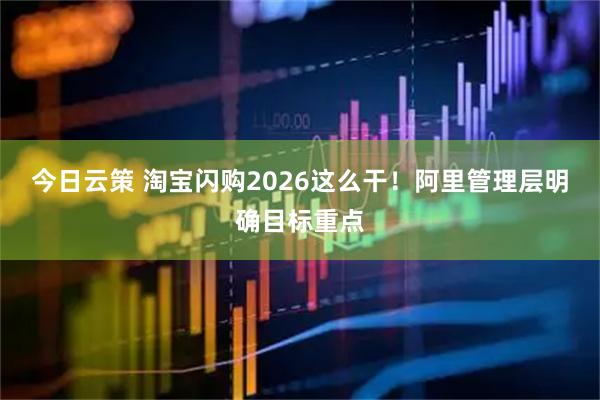 今日云策 淘宝闪购2026这么干！阿里管理层明确目标重点