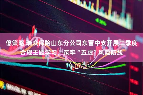 億策略 瑞众保险山东分公司东营中支开展二季度合规主题学习，筑牢“五虚”风险防线