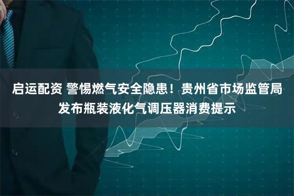 启运配资 警惕燃气安全隐患！贵州省市场监管局发布瓶装液化气调压器消费提示