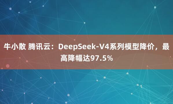 牛小散 腾讯云：DeepSeek-V4系列模型降价，最高降幅达97.5%