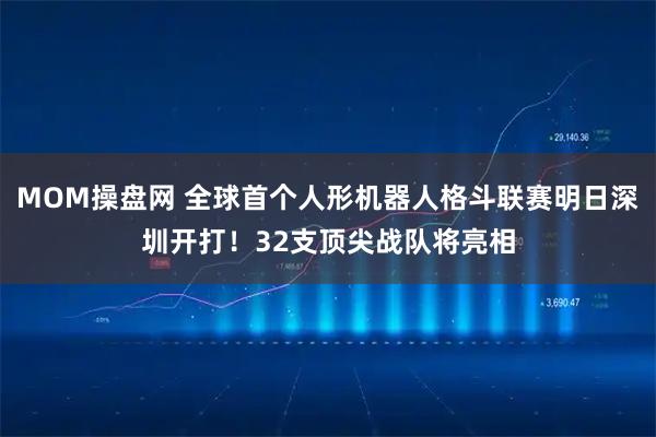 MOM操盘网 全球首个人形机器人格斗联赛明日深圳开打！32支顶尖战队将亮相