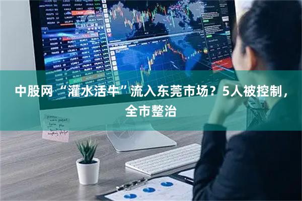 中股网 “灌水活牛”流入东莞市场？5人被控制，全市整治