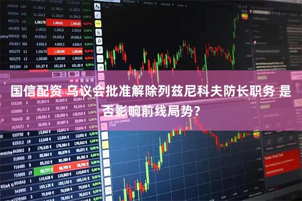 国信配资 乌议会批准解除列兹尼科夫防长职务 是否影响前线局势？