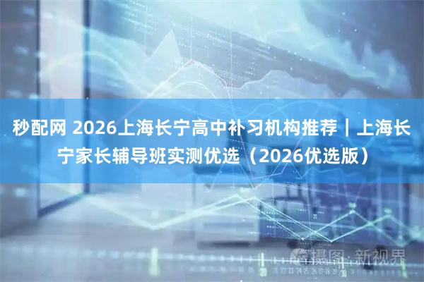 秒配网 2026上海长宁高中补习机构推荐|上海长宁家长辅导班实测优选(2026优选版)