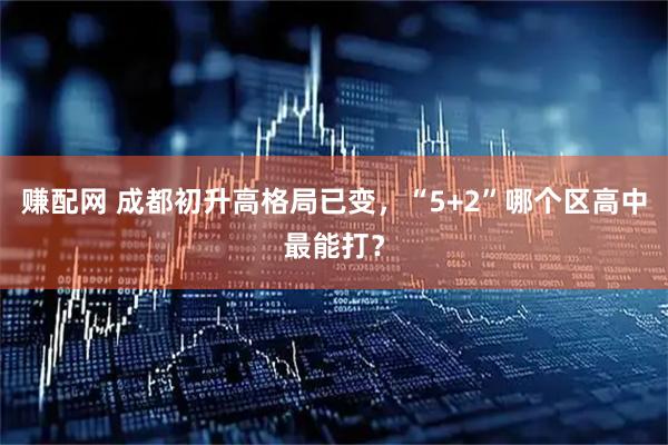 赚配网 成都初升高格局已变，“5+2”哪个区高中最能打？