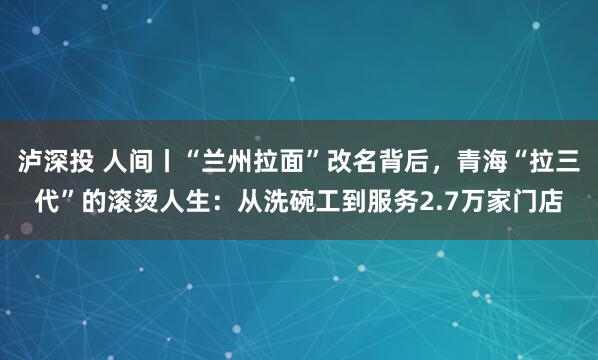 泸深投 人间丨“兰州拉面”改名背后，青海“拉三代”的滚烫人生：从洗碗工到服务2.7万家门店